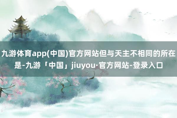 九游体育app(中国)官方网站但与天主不相同的所在是-九游「中国」jiuyou·官方网站-登录入口
