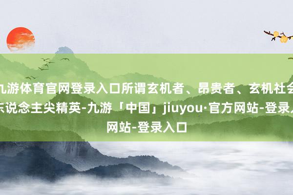 九游体育官网登录入口所谓玄机者、昂贵者、玄机社会的东说念主尖精英-九游「中国」jiuyou·官方网站-登录入口
