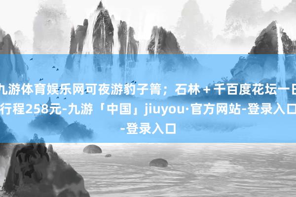 九游体育娱乐网可夜游豹子箐；石林＋千百度花坛一日行程258元-九游「中国」jiuyou·官方网站-登录入口