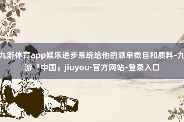 九游体育app娱乐进步系统给他的派单数目和质料-九游「中国」jiuyou·官方网站-登录入口
