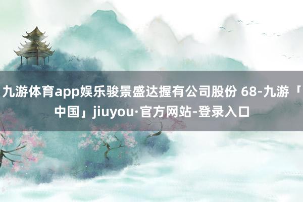 九游体育app娱乐骏景盛达握有公司股份 68-九游「中国」jiuyou·官方网站-登录入口
