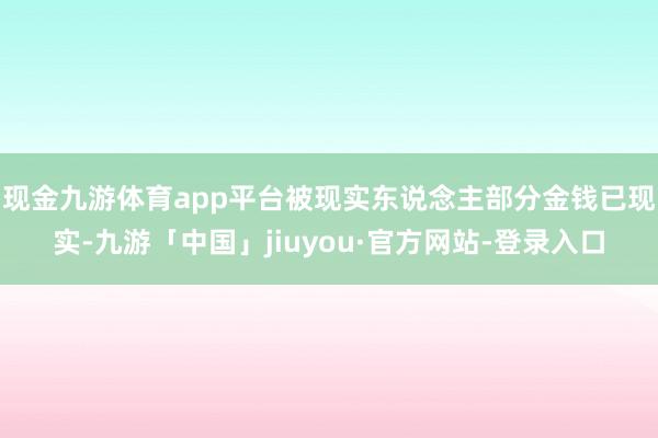 现金九游体育app平台被现实东说念主部分金钱已现实-九游「中国」jiuyou·官方网站-登录入口