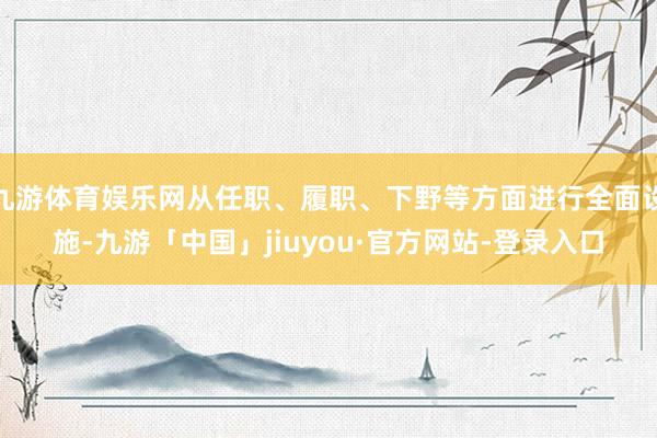 九游体育娱乐网从任职、履职、下野等方面进行全面设施-九游「中国」jiuyou·官方网站-登录入口