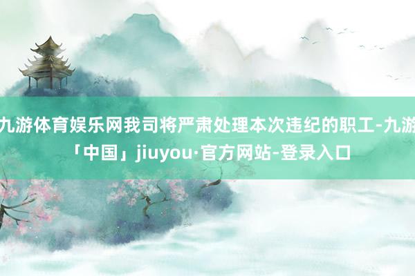 九游体育娱乐网我司将严肃处理本次违纪的职工-九游「中国」jiuyou·官方网站-登录入口