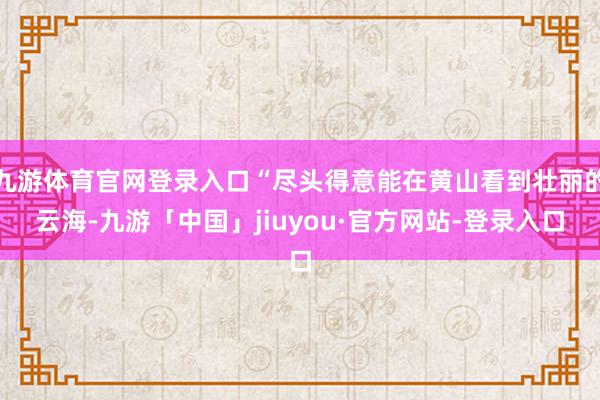 九游体育官网登录入口“尽头得意能在黄山看到壮丽的云海-九游「中国」jiuyou·官方网站-登录入口
