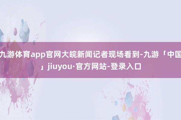九游体育app官网大皖新闻记者现场看到-九游「中国」jiuyou·官方网站-登录入口