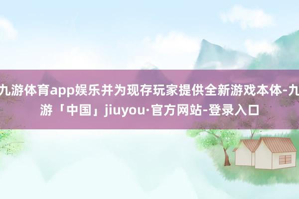九游体育app娱乐并为现存玩家提供全新游戏本体-九游「中国」jiuyou·官方网站-登录入口