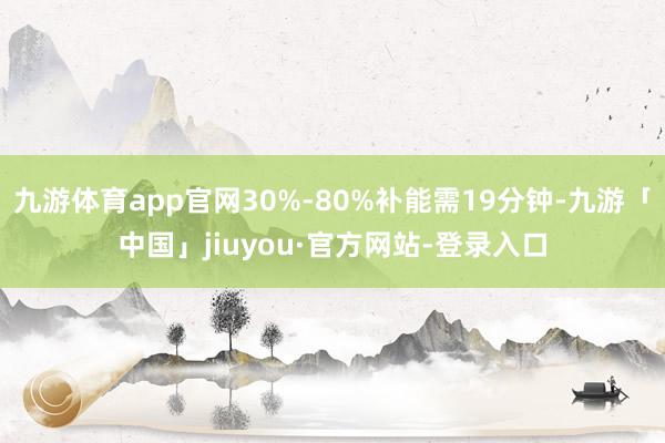 九游体育app官网30%-80%补能需19分钟-九游「中国」jiuyou·官方网站-登录入口