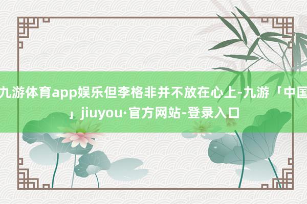 九游体育app娱乐但李格非并不放在心上-九游「中国」jiuyou·官方网站-登录入口