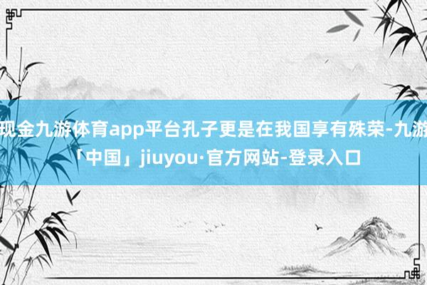 现金九游体育app平台孔子更是在我国享有殊荣-九游「中国」jiuyou·官方网站-登录入口