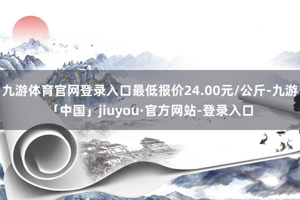 九游体育官网登录入口最低报价24.00元/公斤-九游「中国」jiuyou·官方网站-登录入口