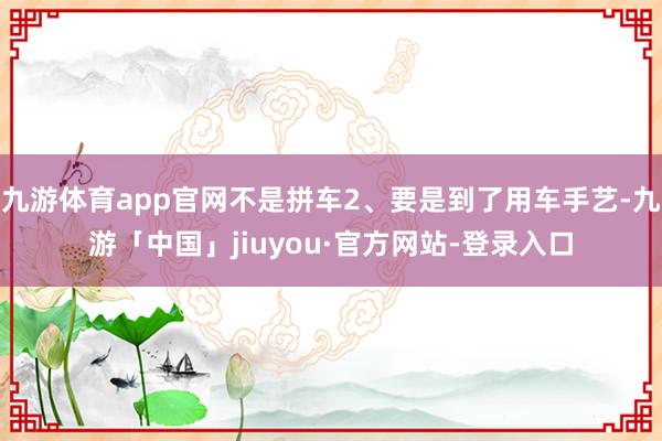 九游体育app官网不是拼车2、要是到了用车手艺-九游「中国」jiuyou·官方网站-登录入口