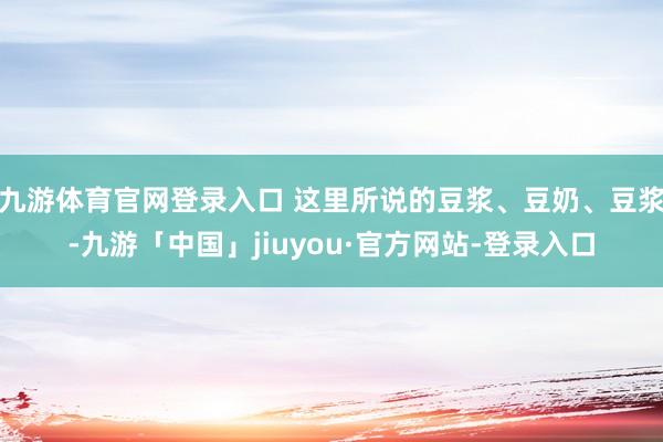 九游体育官网登录入口 这里所说的豆浆、豆奶、豆浆-九游「中国」jiuyou·官方网站-登录入口